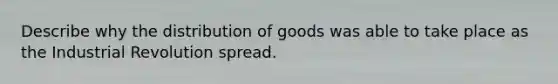 Describe why the distribution of goods was able to take place as the Industrial Revolution spread.