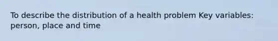 To describe the distribution of a health problem Key variables: person, place and time