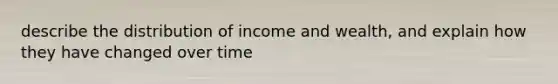 describe the distribution of income and wealth, and explain how they have changed over time