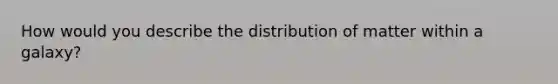 How would you describe the distribution of matter within a galaxy?