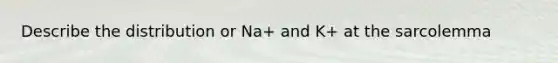 Describe the distribution or Na+ and K+ at the sarcolemma