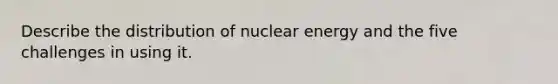 Describe the distribution of nuclear energy and the five challenges in using it.