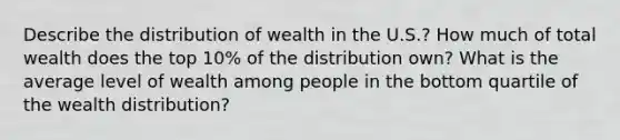 Describe the distribution of wealth in the U.S.? How much of total wealth does the top 10% of the distribution own? What is the average level of wealth among people in the bottom quartile of the wealth distribution?