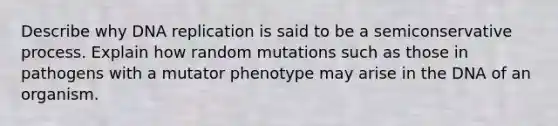 Describe why DNA replication is said to be a semiconservative process. Explain how random mutations such as those in pathogens with a mutator phenotype may arise in the DNA of an organism.