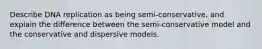 Describe DNA replication as being semi-conservative, and explain the difference between the semi-conservative model and the conservative and dispersive models.