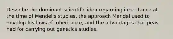 Describe the dominant scientific idea regarding inheritance at the time of Mendel's studies, the approach Mendel used to develop his laws of inheritance, and the advantages that peas had for carrying out genetics studies.