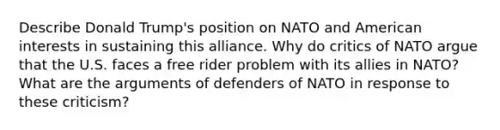 Describe Donald Trump's position on NATO and American interests in sustaining this alliance. Why do critics of NATO argue that the U.S. faces a free rider problem with its allies in NATO? What are the arguments of defenders of NATO in response to these criticism?