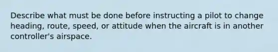 Describe what must be done before instructing a pilot to change heading, route, speed, or attitude when the aircraft is in another controller's airspace.