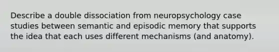 Describe a double dissociation from neuropsychology case studies between semantic and episodic memory that supports the idea that each uses different mechanisms (and anatomy).