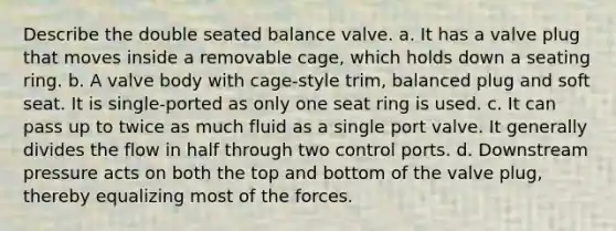 Describe the double seated balance valve. a. It has a valve plug that moves inside a removable cage, which holds down a seating ring. b. A valve body with cage-style trim, balanced plug and soft seat. It is single-ported as only one seat ring is used. c. It can pass up to twice as much fluid as a single port valve. It generally divides the flow in half through two control ports. d. Downstream pressure acts on both the top and bottom of the valve plug, thereby equalizing most of the forces.