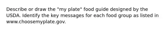 Describe or draw the "my plate" food guide designed by the USDA. Identify the key messages for each food group as listed in www.choosemyplate.gov.