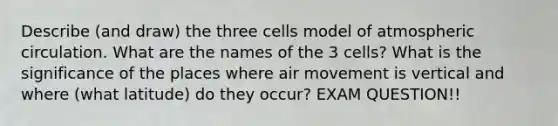 Describe (and draw) the three cells model of atmospheric circulation. What are the names of the 3 cells? What is the significance of the places where air movement is vertical and where (what latitude) do they occur? EXAM QUESTION!!