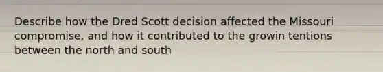 Describe how the Dred Scott decision affected the Missouri compromise, and how it contributed to the growin tentions between the north and south