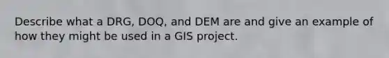 Describe what a DRG, DOQ, and DEM are and give an example of how they might be used in a GIS project.