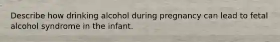 Describe how drinking alcohol during pregnancy can lead to fetal alcohol syndrome in the infant.