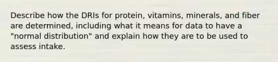 Describe how the DRIs for protein, vitamins, minerals, and fiber are determined, including what it means for data to have a "normal distribution" and explain how they are to be used to assess intake.