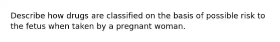 Describe how drugs are classified on the basis of possible risk to the fetus when taken by a pregnant woman.