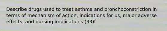 Describe drugs used to treat asthma and bronchoconstriction in terms of mechanism of action, indications for us, major adverse effects, and nursing implications (33)f