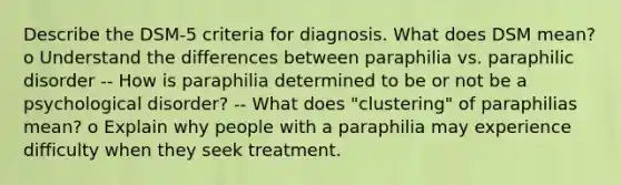 Describe the DSM-5 criteria for diagnosis. What does DSM mean? o Understand the differences between paraphilia vs. paraphilic disorder -- How is paraphilia determined to be or not be a psychological disorder? -- What does "clustering" of paraphilias mean? o Explain why people with a paraphilia may experience difficulty when they seek treatment.