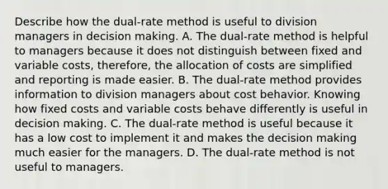 Describe how the​ dual-rate method is useful to division managers in decision making. A. The​ dual-rate method is helpful to managers because it does not distinguish between fixed and variable​ costs, therefore, the allocation of costs are simplified and reporting is made easier. B. The​ dual-rate method provides information to division managers about cost behavior. Knowing how fixed costs and variable costs behave differently is useful in decision making. C. The​ dual-rate method is useful because it has a low cost to implement it and makes the decision making much easier for the managers. D. The​ dual-rate method is not useful to managers.