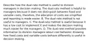 Describe how the​ dual-rate method is useful to division managers in decision making. The​ dual-rate method is helpful to managers because it does not distinguish between fixed and variable​ costs, therefore, the allocation of costs are simplified and reporting is made easier. B. The​ dual-rate method is not useful to managers. C. The​ dual-rate method is useful because it has a low cost to implement it and makes the decision making much easier for the managers. D. The​ dual-rate method provides information to division managers about cost behavior. Knowing how fixed costs and variable costs behave differently is useful in decision making.