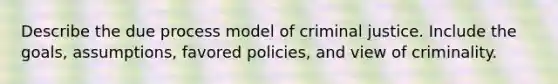 Describe the due process model of criminal justice. Include the goals, assumptions, favored policies, and view of criminality.