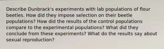 Describe Dunbrack's experiments with lab populations of flour beetles. How did they impose selection on their beetle populations? How did the results of the control populations compare to the experimental populations? What did they conclude from these experiments? What do the results say about sexual reproduction?