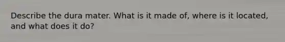 Describe the dura mater. What is it made of, where is it located, and what does it do?