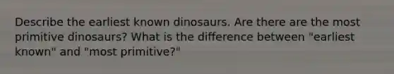 Describe the earliest known dinosaurs. Are there are the most primitive dinosaurs? What is the difference between "earliest known" and "most primitive?"