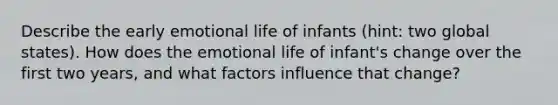 Describe the early emotional life of infants (hint: two global states). How does the emotional life of infant's change over the first two years, and what factors influence that change?