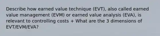 Describe how earned value technique (EVT), also called earned value management (EVM) or earned value analysis (EVA), is relevant to controlling costs + What are the 3 dimensions of EVT/EVM/EVA?