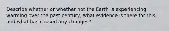 Describe whether or whether not the Earth is experiencing warming over the past century, what evidence is there for this, and what has caused any changes?