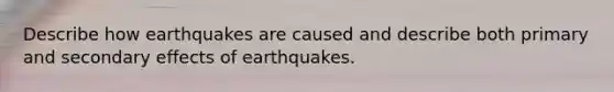 Describe how earthquakes are caused and describe both primary and secondary effects of earthquakes.