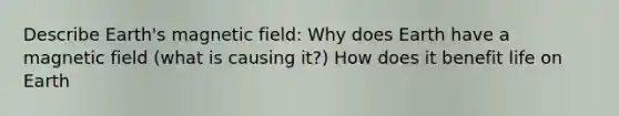 Describe Earth's magnetic field: Why does Earth have a magnetic field (what is causing it?) How does it benefit life on Earth