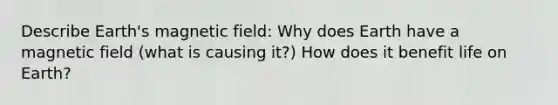 Describe Earth's magnetic field: Why does Earth have a magnetic field (what is causing it?) How does it benefit life on Earth?