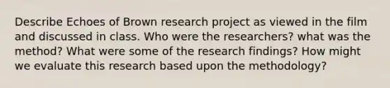 Describe Echoes of Brown research project as viewed in the film and discussed in class. Who were the researchers? what was the method? What were some of the research findings? How might we evaluate this research based upon the methodology?