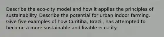 Describe the eco-city model and how it applies the principles of sustainability. Describe the potential for urban indoor farming. Give five examples of how Curitiba, Brazil, has attempted to become a more sustainable and livable eco-city.