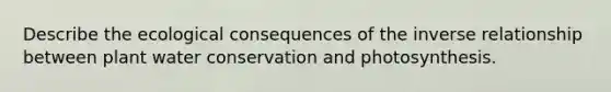 Describe the ecological consequences of the <a href='https://www.questionai.com/knowledge/kc6KNK1VxL-inverse-relation' class='anchor-knowledge'>inverse relation</a>ship between plant water conservation and photosynthesis.