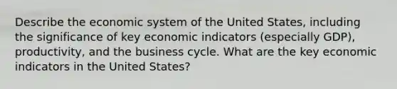 Describe the economic system of the United States, including the significance of key economic indicators (especially GDP), productivity, and the <a href='https://www.questionai.com/knowledge/klF6irG5Go-business-cycle' class='anchor-knowledge'>business cycle</a>. What are the key economic indicators in the United States?