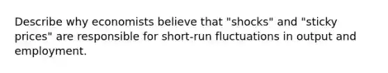 Describe why economists believe that "shocks" and "sticky prices" are responsible for short-run fluctuations in output and employment.