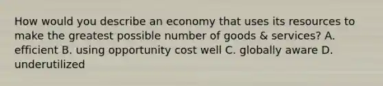 How would you describe an economy that uses its resources to make the greatest possible number of goods & services? A. efficient B. using opportunity cost well C. globally aware D. underutilized