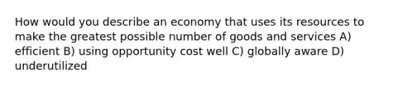 How would you describe an economy that uses its resources to make the greatest possible number of goods and services A) efficient B) using opportunity cost well C) globally aware D) underutilized