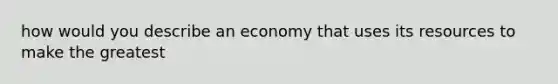 how would you describe an economy that uses its resources to make the greatest