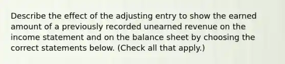 Describe the effect of the adjusting entry to show the earned amount of a previously recorded unearned revenue on the income statement and on the balance sheet by choosing the correct statements below. (Check all that apply.)