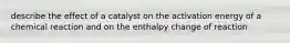 describe the effect of a catalyst on the activation energy of a chemical reaction and on the enthalpy change of reaction