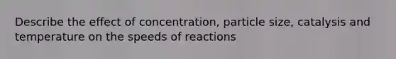 Describe the effect of concentration, particle size, catalysis and temperature on the speeds of reactions