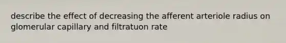 describe the effect of decreasing the afferent arteriole radius on glomerular capillary and filtratuon rate