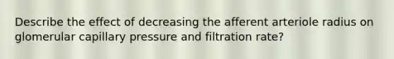 Describe the effect of decreasing the afferent arteriole radius on glomerular capillary pressure and filtration rate?