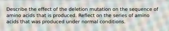 Describe the effect of the deletion mutation on the sequence of amino acids that is produced. Reflect on the series of amino acids that was produced under normal conditions.