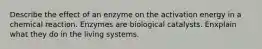 Describe the effect of an enzyme on the activation energy in a chemical reaction. Enzymes are biological catalysts. Enxplain what they do in the living systems.